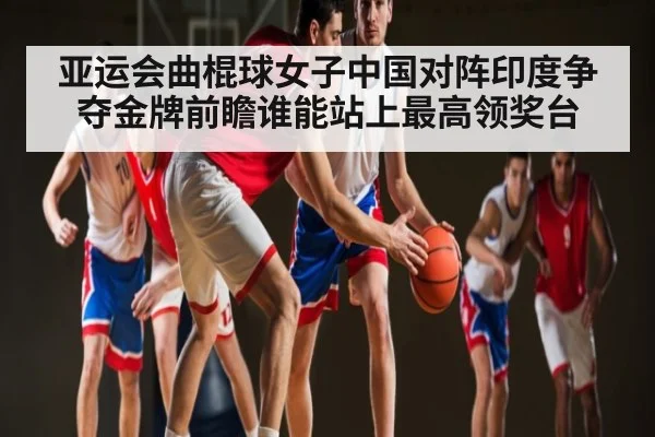 亚运会曲棍球女子中国对阵印度争夺金牌前瞻谁能站上最高领奖台